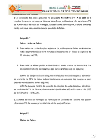 Regulamento Interno dos Cursos Profissionais

  3- A concessão dos apoios previstos no Despacho Normativo nº 4- A de 2008 só é
  possível durante os períodos de faltas se estas forem justificadas e não excederem 5%
  do número total de horas de formação. Excedida esta percentagem, o aluno formando
  perde o direito a estes apoios durante o período de faltas.




            Artigo 22.º

            Faltas. Limite de Faltas.

        1. Para efeitos de contabilização, registos e de justificação de faltas, será conside-
             rado o segmento lectivo de 45 minutos correspondente a 1 falta e o segmento de
             60 minutos, na FCT.




        2. Para todos os efeitos previstos no estatuto do aluno, o limiar de assiduidade dos
             alunos relativamente às disciplinas dos cursos profissionais é o seguinte:


            a) 90% da carga horária do conjunto de módulos de cada disciplina, admitindo-
  se um limite de 10% de faltas, independentemente da natureza das mesmas e sem
  prejuízo do disposto na alínea seguinte;
            b) 93 % da carga horária do conjunto de módulos de cada disciplina, admitindo-
  se um limite de 7% de faltas exclusivamente injustificadas (Ofício Circular nº 16/ 2008
  de 9 de Outubro – DRELVT).


  3. As faltas às horas de formação da Formação em Contexto de Trabalho não podem
  ultrapassar 5% da sua carga horária total, ainda que justificadas.




            Artigo 23º


            Efeitos da Faltas
 
