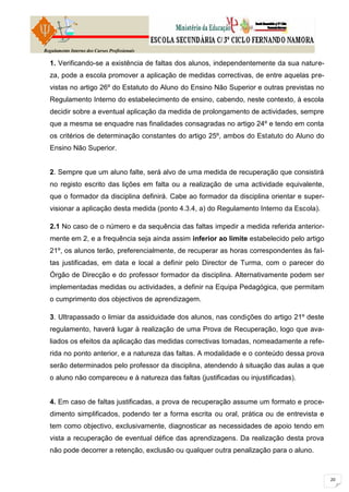 Regulamento Interno dos Cursos Profissionais

  1. Verificando-se a existência de faltas dos alunos, independentemente da sua nature-
  za, pode a escola promover a aplicação de medidas correctivas, de entre aquelas pre-
  vistas no artigo 26º do Estatuto do Aluno do Ensino Não Superior e outras previstas no
  Regulamento Interno do estabelecimento de ensino, cabendo, neste contexto, à escola
  decidir sobre a eventual aplicação da medida de prolongamento de actividades, sempre
  que a mesma se enquadre nas finalidades consagradas no artigo 24º e tendo em conta
  os critérios de determinação constantes do artigo 25º, ambos do Estatuto do Aluno do
  Ensino Não Superior.


  2. Sempre que um aluno falte, será alvo de uma medida de recuperação que consistirá
  no registo escrito das lições em falta ou a realização de uma actividade equivalente,
  que o formador da disciplina definirá. Cabe ao formador da disciplina orientar e super-
  visionar a aplicação desta medida (ponto 4.3.4, a) do Regulamento Interno da Escola).

  2.1 No caso de o número e da sequência das faltas impedir a medida referida anterior-
  mente em 2, e a frequência seja ainda assim inferior ao limite estabelecido pelo artigo
  21º, os alunos terão, preferencialmente, de recuperar as horas correspondentes às fal-
  tas justificadas, em data e local a definir pelo Director de Turma, com o parecer do
  Órgão de Direcção e do professor formador da disciplina. Alternativamente podem ser
  implementadas medidas ou actividades, a definir na Equipa Pedagógica, que permitam
  o cumprimento dos objectivos de aprendizagem.

  3. Ultrapassado o limiar da assiduidade dos alunos, nas condições do artigo 21º deste
  regulamento, haverá lugar à realização de uma Prova de Recuperação, logo que ava-
  liados os efeitos da aplicação das medidas correctivas tomadas, nomeadamente a refe-
  rida no ponto anterior, e a natureza das faltas. A modalidade e o conteúdo dessa prova
  serão determinados pelo professor da disciplina, atendendo à situação das aulas a que
  o aluno não compareceu e à natureza das faltas (justificadas ou injustificadas).


  4. Em caso de faltas justificadas, a prova de recuperação assume um formato e proce-
  dimento simplificados, podendo ter a forma escrita ou oral, prática ou de entrevista e
  tem como objectivo, exclusivamente, diagnosticar as necessidades de apoio tendo em
  vista a recuperação de eventual défice das aprendizagens. Da realização desta prova
  não pode decorrer a retenção, exclusão ou qualquer outra penalização para o aluno.
 