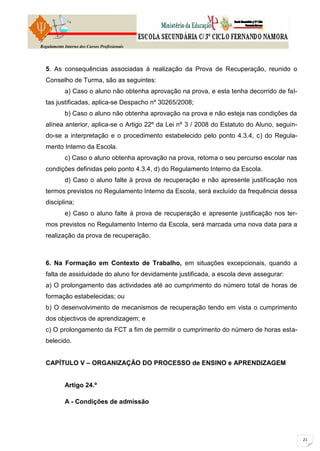Regulamento Interno dos Cursos Profissionais




  5. As consequências associadas à realização da Prova de Recuperação, reunido o
  Conselho de Turma, são as seguintes:
            a) Caso o aluno não obtenha aprovação na prova, e esta tenha decorrido de fal-
  tas justificadas, aplica-se Despacho nº 30265/2008;
            b) Caso o aluno não obtenha aprovação na prova e não esteja nas condições da
  alínea anterior, aplica-se o Artigo 22º da Lei nº 3 / 2008 do Estatuto do Aluno, seguin-
  do-se a interpretação e o procedimento estabelecido pelo ponto 4.3.4, c) do Regula-
  mento Interno da Escola.
            c) Caso o aluno obtenha aprovação na prova, retoma o seu percurso escolar nas
  condições definidas pelo ponto 4.3.4, d) do Regulamento Interno da Escola.
            d) Caso o aluno falte à prova de recuperação e não apresente justificação nos
  termos previstos no Regulamento Interno da Escola, será excluído da frequência dessa
  disciplina;
            e) Caso o aluno falte à prova de recuperação e apresente justificação nos ter-
  mos previstos no Regulamento Interno da Escola, será marcada uma nova data para a
  realização da prova de recuperação.



  6. Na Formação em Contexto de Trabalho, em situações excepcionais, quando a
  falta de assiduidade do aluno for devidamente justificada, a escola deve assegurar:
  a) O prolongamento das actividades até ao cumprimento do número total de horas de
  formação estabelecidas; ou
  b) O desenvolvimento de mecanismos de recuperação tendo em vista o cumprimento
  dos objectivos de aprendizagem; e
  c) O prolongamento da FCT a fim de permitir o cumprimento do número de horas esta-
  belecido.


  CAPÍTULO V – ORGANIZAÇÃO DO PROCESSO de ENSINO e APRENDIZAGEM


            Artigo 24.º

            A - Condições de admissão
 