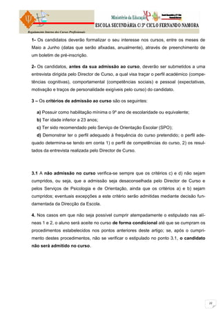 Regulamento Interno dos Cursos Profissionais

  1- Os candidatos deverão formalizar o seu interesse nos cursos, entre os meses de
  Maio a Junho (datas que serão afixadas, anualmente), através de preenchimento de
  um boletim de pré-inscrição.

  2- Os candidatos, antes da sua admissão ao curso, deverão ser submetidos a uma
  entrevista dirigida pelo Director de Curso, a qual visa traçar o perfil académico (compe-
  tências cognitivas), comportamental (competências sociais) e pessoal (expectativas,
  motivação e traços de personalidade exigíveis pelo curso) do candidato.

  3 – Os critérios de admissão ao curso são os seguintes:

      a) Possuir como habilitação mínima o 9º ano de escolaridade ou equivalente;
      b) Ter idade inferior a 23 anos;
      c) Ter sido recomendado pelo Serviço de Orientação Escolar (SPO);
      d) Demonstrar ter o perfil adequado à frequência do curso pretendido; o perfil ade-
  quado determina-se tendo em conta 1) o perfil de competências do curso, 2) os resul-
  tados da entrevista realizada pelo Director de Curso.




  3.1 A não admissão no curso verifica-se sempre que os critérios c) e d) não sejam
  cumpridos, ou seja, que a admissão seja desaconselhada pelo Director de Curso e
  pelos Serviços de Psicologia e de Orientação, ainda que os critérios a) e b) sejam
  cumpridos; eventuais excepções a este critério serão admitidas mediante decisão fun-
  damentada da Direcção da Escola.

  4. Nos casos em que não seja possível cumprir atempadamente o estipulado nas alí-
  neas 1 e 2, o aluno será aceite no curso de forma condicional até que se cumpram os
  procedimentos estabelecidos nos pontos anteriores deste artigo; se, após o cumpri-
  mento destes procedimentos, não se verificar o estipulado no ponto 3.1, o candidato
  não será admitido no curso.
 