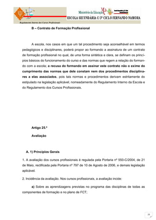 Regulamento Interno dos Cursos Profissionais

            B – Contrato de Formação Profissional




            A escola, nos casos em que um tal procedimento seja aconselhável em termos
  pedagógicos e disciplinares, poderá propor ao formando a assinatura de um contrato
  de formação profissional no qual, de uma forma sintética e clara, se definam os princí-
  pios básicos do funcionamento do curso e das normas que regem a relação do forman-
  do com a escola; a recusa do formando em assinar este contrato não o exime do
  cumprimento das normas que dele constam nem dos procedimentos disciplina-
  res a elas associados, pois tais normas e procedimentos derivam estritamente do
  estipulado na legislação aplicável, nomeadamente do Regulamento Interno da Escola e
  do Regulamento dos Cursos Profissionais.




            Artigo 25.º

            Avaliação




      A. 1) Princípios Gerais

  1. A avaliação dos cursos profissionais é regulada pela Portaria nº 550-C/2004, de 21
  de Maio, rectificada pela Portaria nº 797 de 10 de Agosto de 2006, e demais legislação
  aplicável.

  2. Incidência da avaliação. Nos cursos profissionais, a avaliação incide:

            a) Sobre as aprendizagens previstas no programa das disciplinas de todas as
  componentes de formação e no plano de FCT;
 