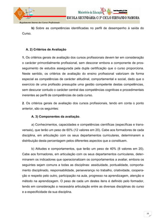 Regulamento Interno dos Cursos Profissionais

            b) Sobre as competências identificadas no perfil de desempenho à saída do
  Curso.




      A. 2) Critérios de Avaliação

  1. Os critérios gerais de avaliação dos cursos profissionais devem ter em consideração
  o carácter primordialmente profissional, sem descorar embora a componente de pros-
  seguimento de estudos assegurada pela dupla certificação que o curso proporciona.
  Neste sentido, os critérios de avaliação do ensino profissional valorizam de forma
  especial as competências de carácter atitudinal, comportamental e social, dado que o
  exercício de uma profissão pressupõe uma gestão competente destas competências,
  sem descurar contudo o carácter central das competências cognitivas e procedimentais
  inerentes ao perfil de competências de cada curso.

  2. Os critérios gerais de avaliação dos cursos profissionais, tendo em conta o ponto
  anterior, são os seguintes:

            A. 3) Componentes da avaliação.

            a) Conhecimentos, capacidades e competências científicas (específicas e trans-
  versais), que terão um peso de 60% (12 valores em 20). Cabe aos formadores de cada
  disciplina, em articulação com os seus departamentos curriculares, determinarem a
  distribuição desta percentagem pelos diferentes aspectos que a constituem.

            b) Atitudes e comportamentos, que terão um peso de 40% (8 valores em 20).
  Cabe aos formadores, em articulação com os seus departamentos curriculares, deter-
  minarem os indicadores que operacionalizam os comportamentos a avaliar, embora os
  seguintes sejam comuns a todas as disciplinas: assiduidade, pontualidade, comporta-
  mento disciplinado, responsabilidade, perseverança no trabalho, criatividade, coopera-
  ção e respeito pelo outro, participação na aula, progresso na aprendizagem, atenção e
  método na aprendizagem. O peso de cada um destes itens é definido pelo formador,
  tendo em consideração a necessária articulação entre as diversas disciplinas do curso
  e a especificidade da sua disciplina.
 