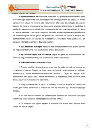 Regulamento Interno dos Cursos Profissionais

            A. 4) Instrumentos de avaliação. Para além do que está determinado na legis-
  lação em vigor sobre este item, nomeadamente no Regulamento da Escola, os forma-
  dores devem utilizar, no mínimo, três instrumentos diferentes de avaliação da aprendi-
  zagem, de modo a proporcionar ao aluno uma avaliação diferenciada e equitativa. A
  avaliação da componente atitudinal e comportamental será realizada através do recur-
  so a uma grelha de observação, que cada formador elaborará (tendo em consideração
  as recomendações do seu grupo disciplinar e do Conselho de Turma) e da qual dará
  conhecimento prévio aos alunos; os indicadores a considerar nesta grelha são, em
  geral, os referidos na alínea b) do ponto anterior.

            A. 5) A escala de avaliação adoptada nos cursos profissionais é que foi definida
  no Regulamento Interno para os alunos do Ensino Secundário.

            A. 6) A comunicação dos resultados segue, em geral, os procedimentos defi-
  nidos no Regulamento Interno para os alunos do Ensino Secundário.

            A. 7) Procedimentos administrativos

            1- A pauta modular, depois de preenchida pelo formador, deverá ser enviada por
  correio electrónico ao Director de Curso que a imprimirá, dará a assinar ao professor
  formador e a um dos elementos do Órgão de Direcção. O Órgão de Direcção ficará
  responsável pela pauta. Esta, depois de verificada e autenticada, será afixada e, mais
  tarde, arquivada num dossiê na Secretaria.

            2- Conjuntamente com a pauta, o professor formador enviará, ao Director de
  Curso, por correio electrónico, o relatório de final de módulo e o(s) enunciado(s) do(s)
  teste(s).

            3- No final de cada módulo, as classificações dos módulos realizados com apro-
  veitamento serão lançadas nos respectivos livros de termos.

            4- Os materiais que digam respeito à avaliação dos alunos terão de ficar arqui-
  vados em dossiê próprio.
 