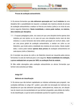 Regulamento Interno dos Cursos Profissionais

            Provas de avaliação extraordinária




  1- Os alunos formandos que não obtiverem aprovação em 1 ou 2 módulos de uma
  disciplina têm a possibilidade de requerer a avaliação dos mesmos através de provas
  de avaliação extraordinária a realizar no final do ano lectivo (Julho) e no início do ano
  lectivo seguinte (Setembro). Nesta modalidade, o aluno pode realizar, no máximo,
  dois módulos por disciplina.

  1.1 – A equipa pedagógica pode, nos casos em que uma disciplina tenha apenas dois
        módulos por ano lectivo ou no caso em que uma disciplina tenha mais de dois
        módulos e o aluno formando não tenha obtido aprovação em nenhum deles, reali-
        zar uma prova global de avaliação extraordinária, a realizar em Julho ou em
        Setembro, que incide sobre a totalidade dos módulos do ano lectivo. Nesta modali-
        dade, o aluno pode realizar apenas duas provas de avaliação extraordinária em
        cada época (Julho e Setembro).

  2- A inscrição nas provas de Julho e de Setembro deverá ser requerida pelos alunos
  formandos no acto da matrícula para o ano seguinte. Nesta modalidade de avaliação,
  a prova realizada tem um peso de 100% na avaliação final do módulo.

  3- Não estão abrangidos pela avaliação extraordinária os alunos formandos que
  tenham sido excluídos por faltas.




            Artigo 28.º

            Melhoria de classificação

  1- Os alunos que não tenham capitalizado os módulos suficientes para progredir, nas
  condições definidas no artigo 30.º, podem, para além da renovação da matrícula nas
  disciplinas em que não obtiveram aprovação, matricularem-se, nesse ano, em discipli-
  nas do mesmo ano de escolaridade em que tenham progredido, para efeitos de melho-
  ria de classificação, a qual só será considerada quando for superior à já obtida.
 