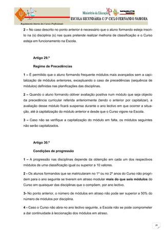 Regulamento Interno dos Cursos Profissionais

  2 – No caso descrito no ponto anterior é necessário que o aluno formando esteja inscri-
  to na (s) disciplina (s) nas quais pretende realizar melhoria de classificação e o Curso
  esteja em funcionamento na Escola.




            Artigo 29.º

            Regime de Precedências

  1 – É permitido que o aluno formando frequente módulos mais avançados sem a capi-
  talização de módulos anteriores, exceptuando o caso de precedências (sequência de
  módulos) definidas nas planificações das disciplinas.

  2 – Quando o aluno formando obtiver avaliação positiva num módulo que seja objecto
  da precedência curricular referida anteriormente (tendo o anterior por capitalizar), a
  avaliação desse módulo ficará suspensa durante o ano lectivo em que ocorrer a situa-
  ção, até à capitalização do módulo anterior e desde que o Curso vigore na Escola.

  3 – Caso não se verifique a capitalização do módulo em falta, os módulos seguintes
  não serão capitalizados.




            Artigo 30.º

            Condições de progressão

  1 – A progressão nas disciplinas depende da obtenção em cada um dos respectivos
  módulos de uma classificação igual ou superior a 10 valores.

  2 - Os alunos formandos que se matricularam no 1º ou no 2º anos do Curso não progri-
  dem para o ano seguinte se tiverem em atraso modular mais do que seis módulos do
  Curso em quaisquer das disciplinas que o compõem, por ano lectivo.

  3- No ponto anterior, o número de módulos em atraso não pode ser superior a 50% do
  número de módulos por disciplina.

  4 - Caso o Curso não abra no ano lectivo seguinte, a Escola não se pode comprometer
  a dar continuidade à leccionação dos módulos em atraso.
 