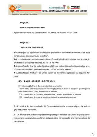 Regulamento Interno dos Cursos Profissionais




            Artigo 31.º

            Avaliação sumativa externa

  Aplica-se o disposto no Decreto-Lei nº 24/2006 e na Portaria nº 797/2006.




            Artigo 32.º

            Conclusão e certificação

  1- A obtenção do diploma de qualificação profissional e académica concretiza-se após
  conclusão do plano curricular e da PAP.
  2- A conclusão com aproveitamento de um Curso Profissional obtém-se pela aprovação
  em todas as disciplinas do curso, na FCT e na PAP.
  3- A classificação final de cada disciplina obtém-se pela média aritmética simples, arre-
  dondada às unidades, das classificações obtidas em cada módulo.
  4- A classificação final (CF) do Curso obtém-se mediante a aplicação da seguinte fór-
  mula:

          CF= [ 2 MCD + (0,3 FCT + 0,7 PAP ) ] / 3

          CF = classificação final do Curso, arredondada às unidades.
           MCD = média aritmética simples das classificações finais de todas as disciplinas que integram o
          plano de estudos do Curso, arredondada às décimas.
           FCT = classificação da Formação em Contexto de Trabalho, arredondada às décimas.
           PAP = classificação da prova de aptidão profissional, arredondada às décimas.




  5 - A certificação para conclusão do Curso não necessita, em caso algum, da realiza-
  ção de Exames Nacionais.

  6 - Os alunos formandos que pretendam prosseguir estudos no Ensino Superior deve-
  rão cumprir os requisitos que forem estabelecidos na legislação em vigor na altura da
  candidatura.
 