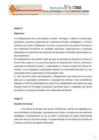 Regulamento Interno dos Cursos Profissionais




  Artigo 2º.

  Objectivos

  1- O Regulamento visa, como referido no ponto 1 do Artigo 1º, definir as normas regu-
  lamentares, a estrutura organizacional, a estrutura curricular e pedagógica, e o funcio-
  namento dos Cursos Profissionais, de modo a proporcionar aos alunos formandos e
  aos professores formadores as condições relacionais, organizacionais e funcionais
  adequadas ao cumprimento dos objectivos de educação e formação visados pelos cur-
  sos profissionais.
  2- O Regulamento visa também, tendo por guia os princípios do Estatuto do Aluno do
  Ensino Não Superior e os princípios gerais do Regulamento Interno, promover a
  prevenção do abandono escolar, a assiduidade e o sucesso escolar dos alunos for-
  mandos, a sua integração e participação assertiva na Comunidade Educativa e a sua
  intervenção activa e responsável na Comunidade Local.
  3 - De uma forma ainda mais específica, o Regulamento visa proporcionar as condi-
  ções para a capacitação profissional e a aquisição dos saberes e das competências
  exigíveis no Perfil de Desempenho de cada Curso (estabelecido para cada curso pela
  Direcção Geral de Formação Vocacional), permitindo assim a integração dos alunos
  formandos no mercado de trabalho como diplomados de Nível III.



  Artigo 3º.

  Desenho Curricular

            1- Os Planos de Estudos dos Cursos Profissionais, definido em legislação pró-
  pria do Ministério da Educação, são geridos pelo Escola, no âmbito da sua autonomia
  pedagógica, nomeadamente no que se refere à distribuição da carga horária global
  pelos três anos do ciclo de formação, à regulamentação da Formação em Contexto de
  Trabalho e da Prova de Aptidão Profissional.
 