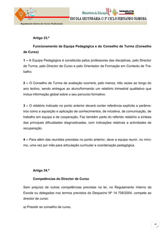 Regulamento Interno dos Cursos Profissionais




            Artigo 33.º

            Funcionamento da Equipa Pedagógica e do Conselho de Turma (Conselho
  de Curso)

  1 – A Equipa Pedagógica é constituída pelos professores das disciplinas, pelo Director
  de Turma, pelo Director de Curso e pelo Orientador da Formação em Contexto de Tra-
  balho.


  2 – O Conselho de Turma de avaliação ocorrerá, pelo menos, três vezes ao longo do
  ano lectivo, sendo entregue ao aluno/formando um relatório trimestral qualitativo que
  inclua informação global sobre o seu percurso formativo.


  3 – O relatório indicado no ponto anterior deverá conter referência explícita a parâme-
  tros como a aquisição e aplicação de conhecimentos, de iniciativa, de comunicação, de
  trabalho em equipa e de cooperação. Faz também parte do referido relatório a síntese
  das principais dificuldades diagnosticadas, com indicações relativas a actividades de
  recuperação.


  4 – Para além das reuniões previstas no ponto anterior, deve a equipa reunir, no míni-
  mo, uma vez por mês para articulação curricular e coordenação pedagógica.




            Artigo 34.º

            Competências do Director de Curso

  Sem prejuízo de outras competências previstas na lei, no Regulamento Interno da
  Escola ou delegadas nos termos previstos do Despacho Nº 14 758/2004, compete ao
  director de curso:

  a) Presidir ao conselho de curso.
 