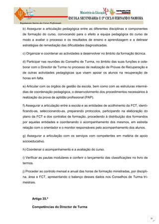 Regulamento Interno dos Cursos Profissionais

  b) Assegurar a articulação pedagógica entre as diferentes disciplinas e componentes
  de formação do curso, convocando para o efeito a equipa pedagógica do curso de
  modo a avaliar o processo e os resultados de ensino e aprendizagem e a delinear
  estratégias de remediação das dificuldades diagnosticadas.

  c) Organizar e coordenar as actividades a desenvolver no âmbito da formação técnica.

  d) Participar nas reuniões do Conselho de Turma, no âmbito das suas funções e cola-
  borar com o Director de Turma no processo de realização de Provas de Recuperação e
  de outras actividades pedagógicas que visem apoiar os alunos na recuperação de
  horas em falta.

  e) Articular com os órgãos de gestão da escola, bem como com as estruturas intermé-
  dias de coordenação pedagógica, o desenvolvimento dos procedimentos necessários à
  realização da prova de aptidão profissional (PAP).

  f) Assegurar a articulação entre a escola e as entidades de acolhimento da FCT, identi-
  ficando-as, seleccionando-as, preparando protocolos, participando na elaboração do
  plano da FCT e dos contratos de formação, procedendo à distribuição dos formandos
  por aquelas entidades e coordenando o acompanhamento dos mesmos, em estreita
  relação com o orientador e o monitor responsáveis pelo acompanhamento dos alunos.

  g) Assegurar a articulação com os serviços com competentes em matéria de apoio
  socioeducativo.

  h) Coordenar o acompanhamento e a avaliação do curso.

  i) Verificar as pautas modulares e conferir o lançamento das classificações no livro de
  termos.

  j) Proceder ao controlo mensal e anual das horas de formação ministradas, por discipli-
  na, área e FCT, apresentando o balanço desses dados nos Conselhos de Turma tri-
  mestrais.




            Artigo 35.º

            Competências do Director de Turma
 
