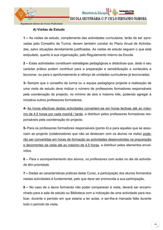 Regulamento Interno dos Cursos Profissionais

            A) Visitas de Estudo

  1 – As visitas de estudo, complemento das actividades curriculares, terão de ser apro-
  vadas pelo Conselho de Turma; devem também constar do Plano Anual de Activida-
  des, salvo situações devidamente justificadas. As visitas de estudo seguem o que está
  estipulado, quanto à sua organização, pelo Regulamento Interno da Escola.

  2 – Estas actividades constituem estratégias pedagógicas e didácticas que, dado o seu
  carácter prático podem contribuir para a preparação e sensibilização a conteúdos a
  leccionar, ou para o aprofundamento e reforço de unidades curriculares já leccionadas.

  3- Sempre que o conselho de turma ou a equipa pedagógica projecte a realização de
  uma visita de estudo deve indicar o número de professores formadores responsáveis
  pela coordenação do projecto, no mínimo de dois e máximo três, podendo agregar à
  iniciativa outros professores formadores.

  4- As horas efectivas destas actividades convertem-se em horas lectivas até ao máxi-
  mo de 4,5 horas por cada manhã / tarde, a distribuir pelos professores formadores res-
  ponsáveis pela coordenação do projecto.

  5- Para os professores formadores responsáveis (ponto 4) e para aqueles que se asso-
  ciam ao projecto (colaboradores que não se deslocam com os alunos na visita) pode-
  rão ser convertidas em horas de formação as actividades desenvolvidas na preparação
  e decorrentes da visita até ao máximo de 4,5 horas, a distribuir pelos elementos envol-
  vidos.

  6 – Para o acompanhamento dos alunos, os professores com aulas no dia da activida-
  de têm prioridade.

  7 – Dadas as características práticas deste Curso, a participação dos alunos formandos
  nestas actividades é fundamental, pelo que deve ser promovida a sua participação.

  8 – No caso de o aluno formando não poder comparecer à visita, deverá ser encami-
  nhado para a sala de estudo ou Biblioteca com a indicação de uma actividade para rea-
  lizar, durante o período em que estaria a ter aulas, e ser-lhe-á marcada falta durante
  todo o período da visita.
 