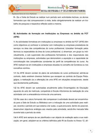 Regulamento Interno dos Cursos Profissionais

  9 - Se a Visita de Estudo se realizar num período sem actividades lectivas, os alunos
  formandos que não compareceram à visita, terão obrigatoriamente de realizar um tra-
  balho de pesquisa e respectiva reflexão sobre a mesma.




  B) Actividades de formação em Instituições ou Empresas no âmbito da FCT
  (AFIE)

  1. As actividades formativas em instituições ou empresas no âmbito da FCT (AFIE) têm
  como objectivos a) conhecer e contactar com instituições ou empresas prestadoras de
  serviços na área das competências do curso profissional, b)receber formação pelos
  técnicos ou especialistas da área do curso profissional, c) dinamizar, em grupo ou indi-
  vidualmente, e sob supervisão dos professores formadores e dos responsáveis das
  instituições ou empresas, actividades que demonstrem a aquisição e a capacidade de
  concretização das competências constantes do perfil de competências do curso. As
  AFIE realizam-se em instituições e empresas situadas no concelho de Condeixa ou nos
  concelhos vizinhos.

  1.1 As AFIE devem constar do plano de actividades do curso profissional; admite-se
  contudo, dado existirem diversos factores que escapam ao controlo da Equipa Peda-
  gógica, a realização (ou a alteração) de uma AFIE em situações excepcionais, desde
  que devidamente justificadas.

  1.2 As AFIE devem ser autorizadas anualmente pelos Encarregados de Educação
  aquando do acto de matrícula, competindo à Escola informá-los da realização de uma
  actividade com a antecedência mínima de uma semana.

  1.3 No caso de o aluno formando não comparecer à actividade deverá ser encaminha-
  do para a Sala de Estudo ou Biblioteca com a indicação de uma actividade para reali-
  zar, durante o período em que estaria a ter aulas, a qual procurará, dentro do possível,
  desenvolver objectivos análogos aos visados pela actividade, sendo-lhe marcada falta
  durante todo o período da visita.

  1.4 A AFIE terá sempre de ser planificada e ser objecto de avaliação após a sua reali-
  zação; em geral, adoptam-se os critérios definidos pelo RI da Escola no Anexo 12, alí-
 