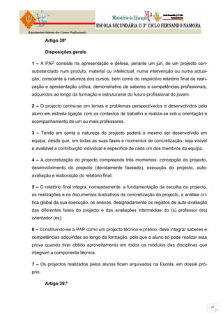 Regulamento Interno dos Cursos Profissionais

            Artigo 38º

            Disposições gerais

  1 – A PAP consiste na apresentação e defesa, perante um júri, de um projecto con-
  substanciado num produto, material ou intelectual, numa intervenção ou numa actua-
  ção, consoante a natureza dos cursos, bem como do respectivo relatório final de reali-
  zação e apresentação crítica, demonstrativo de saberes e competências profissionais,
  adquiridos ao longo da formação e estruturante do futuro profissional do jovem.

  2 – O projecto centra-se em temas e problemas perspectivados e desenvolvidos pelo
  aluno em estreita ligação com os contextos de trabalho e realiza-se sob a orientação e
  acompanhamento de um ou mais professores.

  3 – Tendo em conta a natureza do projecto poderá o mesmo ser desenvolvido em
  equipa, desde que, em todas as suas fases e momentos de concretização, seja visível
  e avaliável a contribuição individual e específica de cada um dos membros da equipa.

  4 – A concretização do projecto compreende três momentos: concepção do projecto,
  desenvolvimento do projecto (devidamente faseado), execução do projecto, auto-
  avaliação e elaboração do relatório final.

  5 – O relatório final integra, nomeadamente: a fundamentação da escolha do projecto,
  as realizações e os documentos ilustrativos da concretização do projecto, a análise crí-
  tica global da sua execução, os anexos, designadamente os registos de auto-avaliação
  das diferentes fases do projecto e das avaliações intermédias do (s) professor (es)
  orientador (es).

  6 – Constituindo-se a PAP como um projecto técnico e prático, deve integrar saberes e
  competências adquiridas ao longo da formação, pelo que o aluno só pode realizar esta
  prova quando tiver obtido aproveitamento em todos os módulos das disciplinas que
  integram a componente técnica.

  7 – Os projectos realizados pelos alunos ficam arquivados na Escola, em dossiê pró-
  prio.

            Artigo 39.º
 