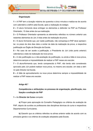 Regulamento Interno dos Cursos Profissionais

            Organização

  1 – A PAP tem a duração máxima de quarenta e cinco minutos e realiza-se de acordo
  com calendário a definir pela Escola, após a realização do estágio.
  2 – O aluno formando deve entregar os elementos a defender na PAP ao Professor
  Orientador, 15 dias antes da sua realização.
  3 – O Professor Orientador apresenta os elementos referidos no número anterior aos
  restantes elementos do Júri, 8 dias antes da realização da prova.
  4 – O aluno formando que, por razão justificada, não compareça à PAP deve apresen-
  tar, no prazo de dois dias úteis a contar da data da realização da prova, a respectiva
  justificação ao Órgão de Direcção da Escola.
  5 – No caso de ser aceite a justificação, o Presidente do Júri (vide ponto anterior)
  calendariza a data da realização da nova prova.
  6 – A não justificação ou a não-aceitação da justificação, ou ainda a falta à nova prova,
  determina sempre a impossibilidade de realizar a PAP nesse ano escolar.
  7 – O aluno/formando que, tendo comparecido à PAP, não tendo sido considerado
  aprovado pelo Júri poderá realizar nova prova, no mesmo ano escolar, em data a defi-
  nir pelo Director da Escola.
  8 – A falta de aproveitamento na nova prova determina sempre a impossibilidade de
  realizar a PAP nesse ano escolar.



            Artigo 40.º

            Competências e atribuições no processo de organização, planificação, rea-
            lização e avaliação da PAP

  1 – Ao Director de Curso compete:

            a) Propor para aprovação do Conselho Pedagógico os critérios de avaliação da
  PAP, depois de ouvidos os professores das disciplinas técnicas do curso e respectivos
  Departamentos Curriculares.

            b) Garantir que os critérios referidos na alínea anterior estão de acordo com os
  princípios gerais e os critérios de avaliação adoptados pela Escola.
 
