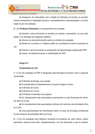 Regulamento Interno dos Cursos Profissionais

            c) Assegurar, em articulação com o Órgão de Direcção da Escola, os procedi-
  mentos necessários à realização da prova, nomeadamente a calendarização e a consti-
  tuição do júri de avaliação.

  2 – Ao Professor Orientador e acompanhante (s) compete:

            a) Orientar o aluno formando na escolha do produto a apresentar, na sua reali-
  zação e na redacção do respectivo relatório.
            b) Informar os alunos/formandos sobre os critérios de avaliação.
            c) Decidir se o produto e o relatório estão em condições de serem presentes ao
  Júri.
            d) Orientar o aluno formando na preparação da apresentação exigida pela PAP.
            e) Lançar, na respectiva pauta, a classificação da PAP.




            Artigo 41.º

            Composição do Júri

  1 - O Júri de avaliação da PAP é designado pela Direcção da Escola e tem a seguinte
  composição:

            a) O Director da Escola, que preside.
            b) O Coordenador do Departamento no qual se integra o Curso.
            c) O Director de Curso.
            d) O Director de Turma.
            e) O Professor Orientador do projecto.
            f) Um representante das associações empresariais ou das Empresas de secto-
  res afins ao Curso.
            g) Um representante das associações sindicais dos sectores de actividades afins
  ao Curso.
            h) Uma personalidade de reconhecido mérito na área da formação profissional
  ou dos sectores de actividade afins ao Curso.

  2 – O júri de avaliação para deliberar necessita da presença de, pelo menos, quatro
  elementos, estando entre eles, obrigatoriamente, um dos elementos a que se referem
 