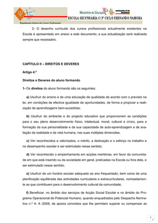 Regulamento Interno dos Cursos Profissionais

            2- O desenho curricular dos cursos profissionais actualmente existentes na
  Escola é apresentado em anexo a este documento; a sua actualização será realizada
  sempre que necessário.




  CAPÍTULO II – DIREITOS E DEVERES

  Artigo 4.º

  Direitos e Deveres do aluno formando

  1- Os direitos do aluno formando são os seguintes:

      a) Usufruir do ensino e de uma educação de qualidade de acordo com o previsto na
  lei, em condições de efectiva igualdade de oportunidades, de forma a propiciar a reali-
  zação de aprendizagens bem-sucedidas;

      b) Usufruir do ambiente e do projecto educativo que proporcionem as condições
  para o seu pleno desenvolvimento físico, intelectual, moral, cultural e cívico, para a
  formação da sua personalidade e da sua capacidade de auto-aprendizagem e de ava-
  liação da realidade e da vida humana, nas suas múltiplas dimensões.

      c) Ver reconhecidos e valorizados, o mérito, a dedicação e o esforço no trabalho e
  no desempenho escolar e ser estimulado nesse sentido;

      d) Ver reconhecido o empenhamento em acções meritórias, em favor da comunida-
  de em que está inserido ou da sociedade em geral, praticadas na Escola ou fora dela, e
  ser estimulado nesse sentido;

      e) Usufruir de um horário escolar adequado ao ano frequentado, bem como de uma
  planificação equilibrada das actividades curriculares e extracurriculares, nomeadamen-
  te as que contribuem para o desenvolvimento cultural da comunidade;

      f) Beneficiar, no âmbito dos serviços de Acção Social Escolar e no âmbito do Pro-
  grama Operacional de Potencial Humano, quando enquadrados pelo Despacho Norma-
  tivo n.º 4- A /2008, de apoios concretos que lhe permitam superar ou compensar as
 