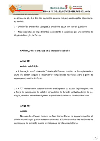 Regulamento Interno dos Cursos Profissionais

  as alíneas de a) - d) e dois dos elementos a que se referem as alíneas f) e g) do núme-
  ro anterior.

  3 – Em caso de empate nas votações, o presidente do júri tem voto de qualidade.

  4 – Nas suas faltas ou impedimentos o presidente é substituído por um elemento do
  Órgão de Direcção da Escola.




            CAPÍTULO VII - Formação em Contexto de Trabalho




            Artigo 42.º

            Âmbito e definição

  1 - A Formação em Contexto de Trabalho (FCT) é um domínio de formação onde o
  aluno irá aplicar, adquirir e desenvolver competências relevantes para o perfil de
  desempenho à saída do Curso.




  2 – A FCT realiza-se em posto de trabalho em Empresas ou noutras Organizações, sob
  a forma de experiências de trabalho por períodos de duração variável ao longo da for-
  mação, ou sob a forma de estágio em etapas intermédias ou na fase final do Curso.




            Artigo 43.º

            Acesso

            No caso de o Estágio decorrer na fase final do Curso, os alunos formandos só
  acederão ao Estágio quando tiverem capitalizado 90% dos módulos das disciplinas da
  componente de formação técnica previstos para os três anos do Curso.
 