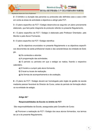 Regulamento Interno dos Cursos Profissionais

  2 - O âmbito e a duração das parcerias ou protocolos são definidos caso a caso e têm
  em conta as áreas de actividade e objectivos a atingir pela FCT.

  3 - O plano específico da FCT / Estágio desenvolve-se segundo um plano previamente
  elaborado, que fará parte integrante do protocolo referido no presente Regulamento.

  4 - O plano específico da FCT / Estágio é elaborado pelo Professor Orientador, pelo
  Monitor e pelo Aluno/ Formando.

  5 - O plano específico da FCT / Estágio identifica:

            a) Os objectivos enunciados no presente Regulamento e os objectivos específi-
  cos decorrentes da saída profissional visada e das características da entidade de Está-
  gio.
            b) Os conteúdos a abordar.
            c) A programação das actividades.
            d) O período ou períodos em que o estágio se realiza, fixando o respectivo
  calendário.
            e) O horário a cumprir pelo aluno formando.
            f) O local ou locais de realização.
            g) As formas de acompanhamento e de avaliação.


  6 - O plano da FCT / Estágio deverá ser homologado pelo órgão de gestão da escola
  mediante parecer favorável do Director de Curso, antes do período de formação efecti-
  va na entidade de estágio.




            Artigo 46.º

            Responsabilidades da Escola no âmbito da FCT

   São responsabilidades da Escola, asseguradas pelo Conselho de Curso:

      a) Promover a realização da FCT / Estágio dos seus alunos formandos, nos termos
  da Lei e do presente Regulamento.
 