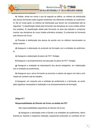 Regulamento Interno dos Cursos Profissionais

        b) Validar, tendo em conta o que de seguida se define, os critérios de distribuição
  dos alunos formandos pelos lugares existentes nas diferentes entidades de acolhimen-
  to. De um modo geral, os critérios de distribuição que devem ser considerados são os
  seguintes: 1) classificação obtida pelo formando nas disciplinas do curso (média aritmé-
  tica simples), 2) classificação obtida pelo formando na área das atitudes e comporta-
  mentos nas disciplinas do curso (média aritmética simples), 3) entrevista do formando
  pelo Director de Curso.

        c) Proceder à distribuição dos alunos de acordo com os critérios mencionados na
  alínea anterior.

        d) Assegurar a elaboração do protocolo de formação com a entidade de acolhimen-
  to.

        e) Assegurar a elaboração do plano de FCT / Estágio.

        f) Assegurar o acompanhamento da execução do plano de FCT / Estágio.

        g) Assegurar a avaliação do desempenho dos alunos estagiários, em colaboração
  com a entidade de acolhimento.

        h) Assegurar que o aluno formando se encontra a coberto de seguro em toda a acti-
  vidade de contexto real de trabalho.

        i) Assegurar, em conjunto com a entidade de acolhimento e o formando, as condi-
  ções logísticas necessárias à realização e ao acompanhamento da formação.




        Artigo 47.º

        Responsabilidades do Director de Curso no âmbito da FCT

            São responsabilidades específicas do Director de Curso:

            a) Assegurar a articulação entre a Escola e as entidades de acolhimento, identi-
  ficando-as, fazendo a respectiva selecção, preparando protocolos ou contratos de for-
 