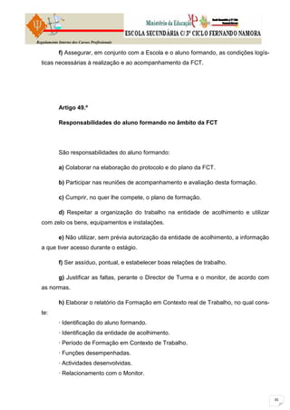 Regulamento Interno dos Cursos Profissionais

            f) Assegurar, em conjunto com a Escola e o aluno formando, as condições logís-
  ticas necessárias à realização e ao acompanhamento da FCT.




            Artigo 49.º

            Responsabilidades do aluno formando no âmbito da FCT




            São responsabilidades do aluno formando:

            a) Colaborar na elaboração do protocolo e do plano da FCT.

            b) Participar nas reuniões de acompanhamento e avaliação desta formação.

            c) Cumprir, no quer lhe compete, o plano de formação.

            d) Respeitar a organização do trabalho na entidade de acolhimento e utilizar
  com zelo os bens, equipamentos e instalações.

            e) Não utilizar, sem prévia autorização da entidade de acolhimento, a informação
  a que tiver acesso durante o estágio.

            f) Ser assíduo, pontual, e estabelecer boas relações de trabalho.

            g) Justificar as faltas, perante o Director de Turma e o monitor, de acordo com
  as normas.

            h) Elaborar o relatório da Formação em Contexto real de Trabalho, no qual cons-
  te:
            · Identificação do aluno formando.
            · Identificação da entidade de acolhimento.
            · Período de Formação em Contexto de Trabalho.
            · Funções desempenhadas.
            · Actividades desenvolvidas.
            · Relacionamento com o Monitor.
 