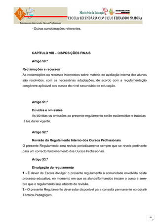 Regulamento Interno dos Cursos Profissionais

            · Outras considerações relevantes.




            CAPÍTULO VIII – DISPOSIÇÕES FINAIS

            Artigo 50.º

  Reclamações e recursos
  As reclamações ou recursos interpostos sobre matéria de avaliação interna dos alunos
  são resolvidos, com as necessárias adaptações, de acordo com a regulamentação
  congénere aplicável aos cursos do nível secundário de educação.




            Artigo 51.º

            Dúvidas e omissões
            As dúvidas ou omissões ao presente regulamento serão esclarecidas e tratadas
   à luz da lei vigente.


            Artigo 52.º

            Revisão do Regulamento Interno dos Cursos Profissionais
  O presente Regulamento será revisto periodicamente sempre que se revele pertinente
  para um correcto funcionamento dos Cursos Profissionais.

            Artigo 53.º

            Divulgação do regulamento
  1 - É dever da Escola divulgar o presente regulamento à comunidade envolvida neste
  processo educativo, no momento em que os alunos/formandos iniciam o curso e sem-
  pre que o regulamento seja objecto de revisão.
  2 - O presente Regulamento deve estar disponível para consulta permanente no dossiê
  Técnico-Pedagógico.
 