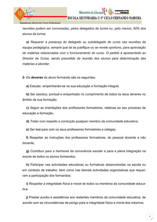 Regulamento Interno dos Cursos Profissionais

  reuniões podem ser convocadas, pelos delegados de turma ou, pelo menos, 50% dos
  alunos da turma;

      s) Requerer a presença do delegado ou subdelegado de curso nas reuniões da
  equipa pedagógica, sempre que tal se justifique ou se revele oportuno, para apreciação
  de matérias relacionadas com o funcionamento do curso. O pedido é apresentado ao
  Director de Curso, sendo precedido de reunião dos alunos para determinação das
  matérias a abordar.



  2- Os deveres do aluno formando são os seguintes:

      a) Estudar, empenhando-se na sua educação e formação integral;

      b) Ser assíduo, pontual e empenhado no cumprimento de todos os seus deveres no
  âmbito da sua formação;

      c) Seguir as orientações dos professores formadores, relativas ao seu processo de
  educação e formação;

      d) Tratar com respeito e correcção qualquer membro da comunidade educativa;

      e) Ser leal para com os seus professores formadores e colegas;

      f) Respeitar as instruções dos professores formadores, do pessoal docente e não
  docente;

      g) Contribuir para a harmonia da convivência escolar e para a plena integração na
  escola de todos os alunos formandos;

      h) Participar nas actividades educativas ou formativas desenvolvidas na escola ou
  em contexto de trabalho, bem como nas demais actividades organizativas que requei-
  ram a participação dos formandos;

      i) Respeitar a integridade física e moral de todos os membros da comunidade educa-
  tiva;

      j) Prestar auxílio e assistência aos restantes membros da comunidade educativa, de
  acordo com as circunstâncias de perigo para a integridade física e moral dos mesmos;
 