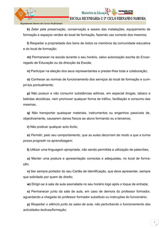 Regulamento Interno dos Cursos Profissionais

      k) Zelar pela preservação, conservação e asseio das instalações, equipamento de
  formação e espaços verdes do local de formação, fazendo uso correcto dos mesmos;

      l) Respeitar a propriedade dos bens de todos os membros da comunidade educativa
  e do local de formação;

      m) Permanecer na escola durante o seu horário, salvo autorização escrita do Encar-
  regado de Educação ou da direcção da Escola;

      n) Participar na eleição dos seus representantes e prestar-lhes toda a colaboração;

      o) Conhecer as normas de funcionamento dos serviços do local de formação e cum-
  pri-los pontualmente;

      p) Não possuir e não consumir substâncias aditivas, em especial drogas, tabaco e
  bebidas alcoólicas, nem promover qualquer forma de tráfico, facilitação e consumo das
  mesmas;

      q) Não transportar quaisquer materiais, instrumentos ou engenhos passíveis de,
  objectivamente, causarem danos físicos ao aluno formando ou a terceiros;

      r) Não praticar qualquer acto ilícito;

      s) Permitir, pelo seu comportamento, que as aulas decorram de modo a que a turma
  possa progredir na aprendizagem;

      t) Utilizar uma linguagem apropriada, não sendo permitida a utilização de palavrões;

      u) Manter uma postura e apresentação correctas e adequadas, no local de forma-
  ção;

      v) Ser sempre portador do seu Cartão de Identificação, que deve apresentar, sempre
  que solicitado por quem de direito;

      w) Dirigir-se à sala de aula assinalada no seu horário logo após o toque de entrada;

      x) Permanecer junto da sala de aula, em caso de demora do professor formador,
  aguardando a chegada do professor formador substituto ou instruções do funcionário;

      y) Respeitar o silêncio junto às salas de aula, não perturbando o funcionamento das
  actividades lectivas/formação;
 