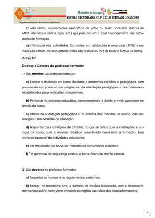 Regulamento Interno dos Cursos Profissionais

      z) Não utilizar equipamentos (aparelhos de vídeo ou áudio, incluindo leitores de
  MP3, telemóveis, rádios, bips, etc.) que prejudiquem o bom funcionamento das activi-
  dades de formação.

      aa) Participar nas actividades formativas em instituições e empresas ( AFIE) e nas
  visitas de estudo, mesmo quando estas são realizadas fora do horário lectivo da turma.

  Artigo 5.º

  Direitos e Deveres do professor formador

  1- São direitos do professor formador:

      a) Exercer a docência em plena liberdade e autonomia científica e pedagógica, sem
  prejuízo do cumprimento dos programas, da orientação pedagógica e dos normativos
  estabelecidos pelas entidades competentes;

      b) Participar no processo educativo, compreendendo o direito a emitir pareceres no
  âmbito do curso;

      c) Intervir na orientação pedagógica e na escolha dos métodos de ensino, das tec-
  nologias e das técnicas de educação;

      d) Dispor de boas condições de trabalho, no que se refere quer a instalações e ser-
  viços de apoio, quer a material didáctico considerado necessário à formação, bem
  como ao exercício de actividades educativas;

      e) Ser respeitado por todos os membros da comunidade educativa;

      f) Ter garantias de segurança pessoal e bens dentro do recinto escolar.




  2- São deveres do professor formador:

      a) Respeitar as normas e os regulamentos existentes;

      b) Lançar, no respectivo livro, o sumário da matéria leccionada, com o desenvolvi-
  mento necessário, bem como proceder ao registo das faltas dos alunos/formandos;
 