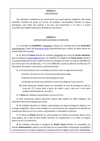 ARTIGO 3.º
CONCORRENTES
São admitidas candidaturas de concorrentes que sejam pessoas singulares (não sendo
admitidos trabalhos de grupo ou turma), de qualquer nacionalidade, fluentes na língua
portuguesa, com idade não superior a 23 anos, que frequentem o 3.º ciclo e o ensino
secundário das Regiões Autónomas da Madeira e dos Açores.
ARTIGO 4.º
APRESENTAÇÃO DAS OBRAS A CONCURSO
1. A inscrição no CriaPOESIA é obrigatória e deverá ser realizada até ao dia 03.03.2017
exclusivamente a partir do formulário online disponibilizado para o efeito. As obras devem ser
rececionadas até essa data.
2. As obras de Poesia deverão ser enviadas unicamente por meio de correio eletrónico,
para o endereço criapoesia@gmail.com. Os trabalhos da categoria de Poesia Visual, devido à
sua especificidade de formato, poderão ainda ser entregues em mão, na sede da CRIAMAR, ou
por correio para: Rua da Mouraria, n.º 9, 3.º B, 9000-047, Funchal (a data de carimbo dos CTT
não poderá ultrapassar o prazo limite supramencionado).
3. O correio eletrónico com a candidatura deverá conter os seguintes elementos:
a) A obra, nos termos e com o formato previsto neste artigo;
b) Número do documento de identificação do autor;
c) Indicação da escola a que pertence o autor e da categoria a que concorre.
3.1. Estes elementos também devem ser remetidos no caso de entrega em mão ou
envio por CTT (numa folha à parte, de modo a que a obra em si não tenha
qualquer identificação do seu autor).
4. O tema dos trabalhos apresentados a concurso é livre.
5. Cada concorrente poderá apresentar apenas um trabalho de CADA categoria, não
havendo limite de participações por escola.
6. Os trabalhos deverão ser inéditos, apresentados em Língua Portuguesa, legíveis e ter
correção ortográfica. Devem ainda obedecer às características das categorias em questão (na
seriação das obras ter-se-á em conta a originalidade, a criatividade e a técnica).
7. As obras de Poesia deverão ser apresentadas em ficheiro de formato Word, numa
única página, com o tipo de letra Calibri, tamanho 12, espaçamento 1,5 e todas as margens
devem ser de 2,5 centímetros.
8. Os trabalhos referentes à categoria de Poesia Visual deverão ser concebidos em
formato bidimensional e apenas num dos lados de um suporte A3. A composição visual/gráfica
resultante deverá ser original, podendo ser realizada de forma digital, manuscrita, datilografada
 
