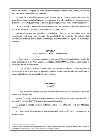 e / ou com recurso a colagens. No verso, deve ser indicada a orientação do trabalho, através de
uma seta, apontando para o TOPO da obra.
9. Como foi já referido anteriormente, na obra não deve existir menção ao nome do
autor. Se a entrega for realizada por correio eletrónico, essa informação deve constar do corpo
do email; se for entregue em mão ou por CTT, deve ser apresentada numa folha em separado.
10. No caso de o trabalho ter sido orientado por um docente, o seu nome e contacto
devem ser referidos no formulário de inscrição, no respetivo campo.
11. Os elementos que compõem a candidatura deverão ser remetidos numa só
comunicação eletrónica, sem prejuízo da possibilidade da comissão de seleção das
candidaturas poder solicitar e decidir a retificação ou complemento de algum dos elementos
recebidos.
ARTIGO 5.º
APRECIAÇÃO DAS OBRAS CONCORRENTES
1. Depois de rececionados os trabalhos, o Júri, constituído por individualidades ligadas às
áreas da Literatura e das Artes Visuais, convidadas pela CRIAMAR, irá analisar os trabalhos a
concurso e definir os vencedores.
2. O Júri decide por maioria dos votos dos seus membros, livremente, de acordo com o
seu exclusivo critério, em todos e quaisquer aspetos, sendo a sua decisão final, definitiva e
irrecorrível, cabendo-lhe a resolução de casos omissos.
ARTIGO 6.º
PRÉMIOS
1. Serão atribuídos prémios aos dois melhores trabalhos de cada categoria e ciclo de
ensino, num total de oito.
2. Os 1.os
Prémios serão uma viagem dupla ao Porto Santo a bordo do Lobo Marinho1
e
uma maleta criativa. Os 2.os
Prémios serão uma maleta criativa.
3. Quando o mérito artístico justificar, poderão ser atribuídas pelo Júri Menções
Honrosas.
4. Todos os participantes receberão um diploma de participação, bem como as escolas a
que pertencem.
1
No caso de o vencedor ser um jovem do Porto Santo, o prémio será uma viagem à Madeira. No caso de o
vencedor ser um jovem dos Açores, o prémio será de valor equivalente.
 