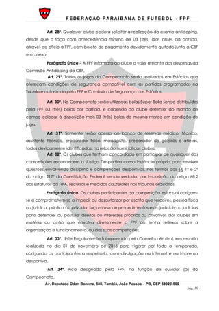 F E D E R AÇ ÃO P AR AI B AN A D E F U T E B O L - F P F
Av. Deputado Odon Bezerra, 580, Tambiá, João Pessoa – PB, CEP 58020-500
pág. 10
Art. 28º. Qualquer clube poderá solicitar a realização do exame antidoping,
desde que o faça com antecedência mínima de 03 (três) dias antes da partida,
através de ofício à FPF, com boleto de pagamento devidamente quitado junto a CBF
em anexo.
Parágrafo único – A FPF informará ao clube o valor restante das despesas da
Comissão Antidoping da CBF.
Art. 29º. Todos os jogos do Campeonato serão realizados em Estádios que
ofereçam condições de segurança compatível com as partidas programadas na
Tabela e autorizada pela FPF e Comissão de Segurança dos Estádios.
Art. 30º. No Campeonato serão utilizadas bolas Super Bolla sendo distribuídas
pela FPF 03 (três) bolas por partida, e cabendo ao clube detentor do mando de
campo colocar à disposição mais 03 (três) bolas da mesma marca em condição de
jogo.
Art. 31º. Somente terão acesso ao banco de reservas médico, técnico,
assistente técnico, preparador físico, massagista, preparador de goleiros e atletas,
todos devidamente identificados, na relação nominal dos clubes.
Art. 32º. Os clubes que tenham concordado em participar de quaisquer das
competições reconhecem a Justiça Desportiva como instância própria para resolver
questões envolvendo disciplina e competições desportivas, nos termos dos §§ 1º e 2º
do artigo 217º da Constituição Federal, sendo vedado, por imposição do artigo 68.2
dos Estatutos da FIFA, recursos e medidas cautelares nos tribunais ordinários.
Parágrafo único. Os clubes participantes da competição estadual obrigam-
se e comprometem-se a impedir ou desautorizar por escrito que terceiros, pessoa física
ou jurídica, pública ou privada, façam uso de procedimentos extrajudiciais ou judiciais
para defender ou postular direitos ou interesses próprios ou privativos dos clubes em
matéria ou ação que envolva diretamente a FPF ou tenha reflexos sobre a
organização e funcionamento, ou das suas competições.
Art. 33º. Este Regulamento foi aprovado pelo Conselho Arbitral, em reunião
realizada no dia 01 de novembro de 2016 para vigorar por toda a temporada,
obrigando os participantes a respeitá-lo, com divulgação na internet e na imprensa
desportiva.
Art. 34º. Fica designada pela FPF, na função de ouvidor (a) do
Campeonato.
 