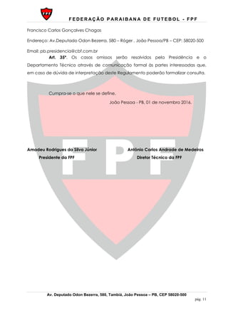 F E D E R AÇ ÃO P AR AI B AN A D E F U T E B O L - F P F
Av. Deputado Odon Bezerra, 580, Tambiá, João Pessoa – PB, CEP 58020-500
pág. 11
Francisco Carlos Gonçalves Chagas
Endereço: Av.Deputado Odon Bezerra, 580 – Róger , João Pessoa/PB – CEP: 58020-500
Email: pb.presidencia@cbf.com.br
Art. 35º. Os casos omissos serão resolvidos pela Presidência e o
Departamento Técnico através de comunicação formal às partes interessadas que,
em caso de dúvida de interpretação deste Regulamento poderão formalizar consulta.
Cumpra-se o que nele se define.
João Pessoa - PB, 01 de novembro 2016.
Amadeu Rodrigues da Silva Júnior Antônio Carlos Andrade de Medeiros
Presidente da FPF Diretor Técnico da FPF
 
