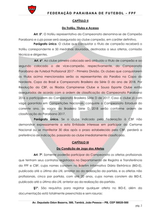 F E D E R AÇ ÃO P AR AI B AN A D E F U T E B O L - F P F
Av. Deputado Odon Bezerra, 580, Tambiá, João Pessoa – PB, CEP 58020-500
pág. 2
CAPÍTULO II
Do Troféu, Títulos e Acesso
Art. 5º. O troféu representativo do Campeonato denomina-se de Campeão
Paraibano e cuja posse será assegurada ao clube campeão, em caráter definitivo.
Parágrafo único. O clube que conquistar o título de campeão receberá o
troféu correspondente e 50 medalhas douradas, destinadas a seus atletas, comissão
técnica e dirigentes.
Art. 6º. Ao clube primeiro colocado será atribuído o título de campeão e ao
segundo colocado o de vice-campeão, respectivamente, do Campeonato
Paraibano de Futebol Profissional 2017 - Primeira Divisão. Os clubes que conquistarem
os títulos acima mencionados serão os representantes da Paraíba na Copa do
Nordeste, Copa do Brasil e Campeonato Brasileiro da Série D do ano de 2018. Por
Resolução da CBF, os filiados Campinense Clube e Sousa Esporte Clube estão
assegurados de acordo com a ordem de classificação do Campeonato Paraibano
2016 a participarem do Campeonato Brasileiro Série D de 2017. Caso o clube já com
vaga garantida em Competições Nacionais, conquiste o Campeonato Estadual do
corrente ano, as vagas do Brasileiro Série D 2018 serão conforme ordem de
classificação do Paraibano 2017.
Parágrafo único. Se o clube indicado pela Federação à CBF não
demonstrar expressamente a esta Entidade interesse em participar do Certame
Nacional ou se manifestar 30 dias após o prazo estabelecido pela CBF, perderá a
preferência de indicação, passando ao clube imediatamente classificado.
CAPÍTULO III
Da Condição de Jogo dos Atletas
Art. 7º. Somente poderão participar do Campeonato os atletas profissionais
que tenham seus contratos registrados no Departamento de Registro e Transferência
da FPF e CBF, cujos nomes constem no Boletim Informativo Diário Eletrônico (BID-E),
publicado até o último dia útil, anterior ao da realização da partida, e os atletas não
profissionais, cinco por partida, com até 20 anos, cujos nomes constem do BID-E,
publicado até o último dia útil, anterior ao da realização da partida.
§1º. São requisitos para registrar qualquer atleta no BID-E, além da
documentação está totalmente preenchida e sem rasuras:
 