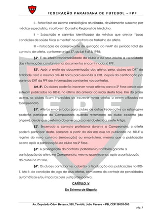 F E D E R AÇ ÃO P AR AI B AN A D E F U T E B O L - F P F
Av. Deputado Odon Bezerra, 580, Tambiá, João Pessoa – PB, CEP 58020-500
pág. 3
I – Fotocópia de exame cardiológico atualizado, devidamente subscrito por
médico especialista, inscrito em Conselho Regional de Medicina.
II – Subscrição e carimbo identificador do médico que atestar “boas
condições de saúde física e mental” no contrato de trabalho do atleta.
III – Fotocópia de comprovante de quitação da FAAP do período total do
contrato de atleta, conforme artigo 57, da Lei 9.615/1998;
§2º. É de inteira responsabilidade do clube e de seus atletas a veracidade
das informações constantes nos documentos encaminhados à FPF.
§3º. Após o envio da documentação dos atletas pelos clubes ao DRT da
Entidade, terá a mesma até 48 horas para enviá-la a CBF, depois da certificação por
parte do DRT da FPF das informações constantes nos contratos.
Art. 8º. Os clubes poderão inscrever novos atletas para a 2ª Fase desde que
estejam publicados no BID-E, no último dia anterior ao início desta Fase. Fim do prazo
acima, os clubes ficam impedidos de inscrever novos atletas a serem utilizados no
Campeonato.
§1º. Atletas emprestados para clubes de outras Federações ou estrangeiro
poderão participar do Campeonato quando retornarem ao clube cedente (de
origem), desde que o retorno observe os prazos estabelecidos neste Artigo.
§2º. Encerrado o contrato profissional durante o Campeonato, o atleta
poderá participar deste, somente a partir do dia em que for publicado no BID-E o
registro do novo contrato (renovação) ou empréstimo, mesmo que a publicação
ocorra após a participação do clube na 2ª Fase.
§3º. A prorrogação do contrato (aditamento) também garante a
participação do atleta no Campeonato, mesmo acontecendo após a participação
do clube na 2ª Fase.
§4º. Os clubes participantes caberão a fiscalização das publicações no BID-
E, isto é, da condição de jogo de seus atletas, bem como do controle de penalidades
automáticas e/ou impostas pela Justiça Desportiva.
CAPÍTULO IV
Do Sistema de Disputa
 