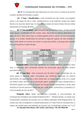 F E D E R AÇ ÃO P AR AI B AN A D E F U T E B O L - F P F
Av. Deputado Odon Bezerra, 580, Tambiá, João Pessoa – PB, CEP 58020-500
pág. 4
Art. 9º. O Campeonato será disputado em turno único no sistema de pontos
corridos, dividido em 03 fases, a saber;
§1º. 1ª Fase – Classificatória – será composta por dez clubes, que jogarão
entre si, em jogos de ida e volta, classificando-se os 04 melhores clubes por índice
técnico no decorrer desta fase. Os dois últimos clubes de menor índice técnico serão
rebaixados à 2ª Divisão de 2018.
§2º. 2ª Fase Semifinal – será composta por 04 (quatro) clubes, divididos em 02
(dois) grupos, constituídos de dois clubes cada, disputado no sistema eliminatório em
jogos de ida e volta. Nesta fase, os clubes jogarão entre si, dentro de seus respectivos
grupos, e os clubes classificados em primeiro e segundo lugares da fase anterior (1ª
fase), terão direito ao mando de campo na segunda partida, e de jogar pelo empate
em pontos ganhos e saldo de gols.
GR JOGOS DE IDA
A 4º COLOCADO x 1º COLOCADO
B 3º COLOCADO x 2º COLOCADO
GR JOGOS DE VOLTA
A 1º COLOCADO x 4º COLOCADO
B 2º COLOCADO x 3º COLOCADO
Parágrafo único. Caso haja igualdade nos critérios técnicos adotados nesta
fase, o vencedor será conhecido através da pontuação geral da fase anterior
(primeira fase).
§3º. 3ª Fase Final - Será composta por 02 (dois) clubes constituídos de um
único grupo e formado pelos vencedores das semifinais, disputado no sistema
eliminatório, em jogos de ida e volta. Nesta fase, os clubes jogarão entre si e o clube
de melhor índice técnico na computação geral, reunindo as Fases Classificatória e
Semifinais, jogará com direito ao mando de campo na segunda partida e, ainda, pelo
empate em pontos ganhos e saldos de gols, onde serão conhecidos o campeão e o
vice-campeão do ano de 2017.
Parágrafo único. Serão proclamados campeão e vice-campeão do
Campeonato Paraibano de Futebol Profissional 2017 - Primeira Divisão, os clubes que
conquistarem resultados de acordo com os critérios adotados neste Regulamento. Os
clubes que não conseguiram a classificação para a 3ª Fase Final do Campeonato, a
ordem de classificação será definida de acordo com os resultados obtidos na 1ª e 2ª
 
