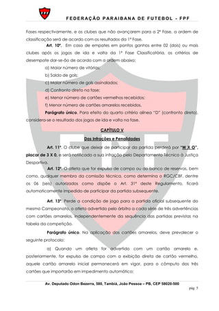 F E D E R AÇ ÃO P AR AI B AN A D E F U T E B O L - F P F
Av. Deputado Odon Bezerra, 580, Tambiá, João Pessoa – PB, CEP 58020-500
pág. 5
Fases respectivamente, e os clubes que não avançarem para a 2ª Fase, a ordem de
classificação será de acordo com os resultados da 1ª Fase.
Art. 10º. Em caso de empates em pontos ganhos entre 02 (dois) ou mais
clubes após os jogos de ida e volta da 1ª Fase Classificatória, os critérios de
desempate dar-se-ão de acordo com a ordem abaixo;
a) Maior número de vitórias;
b) Saldo de gols;
c) Maior número de gols assinalados;
d) Confronto direto na fase;
e) Menor número de cartões vermelhos recebidos;
f) Menor número de cartões amarelos recebidos.
Parágrafo único. Para efeito do quarto critério alínea “D” (confronto direto),
considera-se o resultado dos jogos de ida e volta na fase.
CAPÍTULO V
Das Infrações e Penalidades
Art. 11º. O clube que deixar de participar da partida perderá por “W X O”,
placar de 3 X 0, e será notificado a sua infração pelo Departamento Técnico à Justiça
Desportiva.
Art. 12º. O atleta que for expulso de campo ou do banco de reservas, bem
como, qualquer membro da comissão técnica, como determina o RGC/CBF, dentre
os 06 (seis) autorizados como dispõe o Art. 31º deste Regulamento, ficará
automaticamente impedido de participar da partida subsequente.
Art. 13º. Perde a condição de jogo para a partida oficial subsequente do
mesmo Campeonato, o atleta advertido pelo árbitro a cada série de três advertências
com cartões amarelos, independentemente da sequência das partidas previstas na
tabela da competição.
Parágrafo único. Na aplicação dos cartões amarelos, deve prevalecer o
seguinte protocolo:
a) Quando um atleta for advertido com um cartão amarelo e,
posteriormente, for expulso de campo com a exibição direta de cartão vermelho,
aquele cartão amarelo inicial permanecerá em vigor, para o cômputo dos três
cartões que importarão em impedimento automático;
 