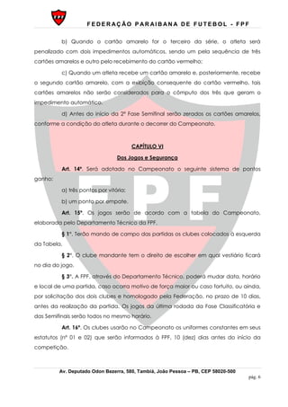 F E D E R AÇ ÃO P AR AI B AN A D E F U T E B O L - F P F
Av. Deputado Odon Bezerra, 580, Tambiá, João Pessoa – PB, CEP 58020-500
pág. 6
b) Quando o cartão amarelo for o terceiro da série, o atleta será
penalizado com dois impedimentos automáticos, sendo um pela sequência de três
cartões amarelos e outro pelo recebimento do cartão vermelho;
c) Quando um atleta recebe um cartão amarelo e, posteriormente, recebe
o segundo cartão amarelo, com a exibição consequente do cartão vermelho, tais
cartões amarelos não serão considerados para o cômputo dos três que geram o
impedimento automático.
d) Antes do início da 2ª Fase Semifinal serão zerados os cartões amarelos,
conforme a condição do atleta durante o decorrer do Campeonato.
CAPÍTULO VI
Dos Jogos e Segurança
Art. 14º. Será adotado no Campeonato o seguinte sistema de pontos
ganho:
a) três pontos por vitória;
b) um ponto por empate.
Art. 15º. Os jogos serão de acordo com a tabela do Campeonato,
elaborada pelo Departamento Técnico da FPF.
§ 1°. Terão mando de campo das partidas os clubes colocados à esquerda
da Tabela.
§ 2°. O clube mandante tem o direito de escolher em qual vestiário ficará
no dia do jogo.
§ 3°. A FPF, através do Departamento Técnico, poderá mudar data, horário
e local de uma partida, caso ocorra motivo de força maior ou caso fortuito, ou ainda,
por solicitação dos dois clubes e homologado pela Federação, no prazo de 10 dias,
antes da realização da partida. Os jogos da última rodada da Fase Classificatória e
das Semifinais serão todos no mesmo horário.
Art. 16º. Os clubes usarão no Campeonato os uniformes constantes em seus
estatutos (nº 01 e 02) que serão informados à FPF, 10 (dez) dias antes do início da
competição.
 