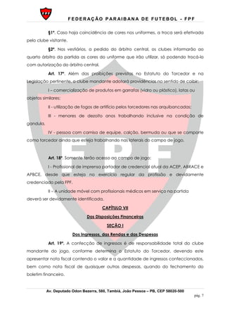 F E D E R AÇ ÃO P AR AI B AN A D E F U T E B O L - F P F
Av. Deputado Odon Bezerra, 580, Tambiá, João Pessoa – PB, CEP 58020-500
pág. 7
§1º. Caso haja coincidência de cores nos uniformes, a troca será efetivada
pelo clube visitante.
§2º. Nos vestiários, a pedido do árbitro central, os clubes informarão ao
quarto árbitro da partida as cores do uniforme que irão utilizar, só podendo trocá-lo
com autorização do árbitro central.
Art. 17º. Além das proibições previstas no Estatuto do Torcedor e na
Legislação pertinente, o clube mandante adotará providências no sentido de coibir:
I – comercialização de produtos em garrafas (vidro ou plástico), latas ou
objetos similares;
II - utilização de fogos de artifício pelos torcedores nas arquibancadas;
III - menores de dezoito anos trabalhando inclusive na condição de
gandula.
IV - pessoa com camisa de equipe, calção, bermuda ou que se comporte
como torcedor ainda que esteja trabalhando nas laterais do campo de jogo.
Art. 18º. Somente terão acesso ao campo de jogo:
I - Profissional de imprensa portador de credencial atual da ACEP, ABRACE e
APBCE, desde que esteja no exercício regular da profissão e devidamente
credenciado pela FPF.
II – A unidade móvel com profissionais médicos em serviço na partida
deverá ser devidamente identificada.
CAPÍTULO VII
Das Disposições Financeiras
SEÇÃO I
Dos Ingressos, das Rendas e das Despesas
Art. 19º. A confecção de ingressos é de responsabilidade total do clube
mandante do jogo, conforme determina o Estatuto do Torcedor, devendo este
apresentar nota fiscal contendo o valor e a quantidade de ingressos confeccionados,
bem como nota fiscal de quaisquer outras despesas, quando do fechamento do
boletim financeiro.
 
