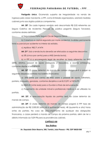 F E D E R AÇ ÃO P AR AI B AN A D E F U T E B O L - F P F
Av. Deputado Odon Bezerra, 580, Tambiá, João Pessoa – PB, CEP 58020-500
pág. 8
Parágrafo único. Ocorrendo suspeita de irregularidade na venda de
ingressos pelo clube mandante, a FPF, como Entidade organizadora, adotará medidas
cabíveis junto aos órgãos públicos competentes.
Art. 20º. De cada ingresso vendido será descontado R$ 0,05 referentes ao
Seguro Coletivo de Acidentes Pessoais do público pagante (Seguro Torcedor),
conforme abaixo definido:
a) Seguradora: Porto Seguro Cia de Seguros Gerais
b) Cobertura e capital segurado por morte acidental, invalidez permanente
total ou parcial por acidente no interior do estádio.
c) Apólice: 982.71.41474
Art. 21º. Sob a renda bruta deverão ser efetuados os seguintes descontos:
a) 5% (cinco por cento) para o INSS (renda bruta).
b) A FPF é a encarregada legal de recolher as taxas referentes ao INSS
(20%), árbitros, pessoal de apoio (delegado e tesoureiro), e exame antidoping,
conforme dispõe a Lei 9.876/99.
Art. 22º. O clube detentor do mando de campo obrigar-se-á a pagar as
seguintes despesas contidas nos boletins financeiros:
a) 20% (vinte por cento) do INSS sobre o pessoal de apoio, bilheteiro,
porteiro, maqueiro, gandulas, conforme disciplina a Lei 8.212/91 e 9.876/99.
b) R$20,00 (vinte reais) para o Ouvidor a título de remuneração.
c) Pagamento da unidade móvel e profissionais médicos a ser utilizada na
partida.
Art. 23º. A arrecadação líquida da partida será do clube detentor do
mando de campo.
Art. 24º. O clube detentor do mando de campo pagará à FPF taxa de
administração de R$ 2.500,00 (dois mil e quinhentos reais), 48 (quarenta e oito) horas
antes da partida. No caso de descumprimento de qualquer das obrigações
financeiras, o clube perderá o mando de campo da próxima partida, além de ter o
débito informado ao TJDF-PB para as providências cabíveis.
CAPÍTULO VIII
Dos Árbitros
 