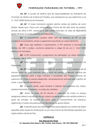 F E D E R AÇ ÃO P AR AI B AN A D E F U T E B O L - F P F
Av. Deputado Odon Bezerra, 580, Tambiá, João Pessoa – PB, CEP 58020-500
pág. 9
Art. 25º. A escala de árbitros será de responsabilidade do Presidente da
Comissão de Árbitros de Futebol da Paraíba, que obedecerá ao que determina a Lei
nº. 10.671/2003 (Estatuto do Torcedor).
Art. 26º. O clube mandante poderá solicitar sorteio de árbitros de outro
Estado, desde que o faça com antecedência mínima de três dias antes da partida,
através de ofício à FPF, anexando a este crédito bancário no valor de R$20.000,00
(vinte mil reais) na conta corrente da Federação.
§1º. O requerimento poderá sofrer veto da Diretoria da FPF se esta
considerar inconveniente, sendo o pagamento devolvido ao clube solicitante.
§2º. Caso seja deferido o requerimento, a FPF solicitará à Comissão de
Árbitros da CBF o sorteio, conforme determina o artigo 32 da Lei nº. 10.671/2003
(Estatuto do Torcedor).
§3º. A FPF comprovará o pagamento da arbitragem ao clube solicitante,
restituindo – lhe a sobra.
§4º. Todo o procedimento será divulgado na internet, no sítio eletrônico da
Federação.
Art. 27º. Cada clube deverá entregar ao quarto árbitro, nos vestiários, até 60
minutos antes da hora marcada para o início da partida, a relação nominal dos
jogadores definidos para o jogo, inclusive a escalação dos titulares, através do
supervisor do clube ou pessoa designada, necessariamente assinada pelo capitão do
clube, o qual deverá identificar-se.
§1º. O quarto árbitro, após receber a relação dos jogadores dos clubes,
poderá informá-las à imprensa, na saída dos vestiários.
§2°. Ainda no prazo de 60 minutos, o supervisor do clube ou pessoa
designada afixará a escalação do seu clube na parede externa do vestiário próximo à
porta de entrada, no quadro de avisos, para o conhecimento da imprensa,
registrando o horário da publicação e informando ao quarto árbitro.
§3º. A identificação dos atletas será feita pela exibição da carteira de atleta
expedida pela respectiva Federação ou por documento de identidade expedido por
órgão público oficial do País.
CAPÍTULO IX
Das Disposições Finais
 