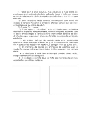 1- Faz-se com o sinal escutista, mas elevando a mão direita de
modo que a extremidade do dedo indicador toque a testa, um pouco
acima da sobrancelha direita. (quando com boina) ou a aba do chapeu
escutista.
       2)- Esta saudação faz-se quando uniformizado com boina ou
chapeu à Bandeira Nacional, a entidades oficiais e sempre que se entoe
o Hino Nacional ou o Hino da A.E.A.
      C)- Saudação com vara:
       1-) Faz-se, quando uniformizado e transportando vara, cruzando o
antebraço esquerdo, horizontalmente, à frente do peito, tocando com
os dedos em saudação a vara que deve estar vertical, paralela ao lado
direito do corpo, segura com o braço estendido e encostada a meio do
pé direito.
        2 - Os Lobitos saúdam da mesma forma, mas estendendo
apenas os dedos indicador e médio, os quais ficam afastados, formando
um V; os restantes dedos ficam flectidos, o polegar sobre os outros dois .
        3- Os membros da equipa de animação da Alcateia usam a
saudação normal, salvo quando saúdem Lobitos, caso em que usam a
deste;
         4- A saudação é feita pelo escuta que primeiro avista outro,
independentemente da categoria
        5- A saudação escutista deve ser feita aos membros das demais
associações escutistas e guidistas.
 
