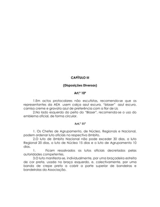 CAPÍTULO III

                         (Disposições Diversas)

                                Art.º 10º

      1.Em actos protocolares não escutistas, recomenda-se que os
representantes da AEA usem calça azul escura, “blaser” azul escuro,
camisa creme e gravata azul de preferência com a flor de Lis.
      2.No lado esquerdo do peito do “Blaser”, recomenda-se o uso do
emblema oficial, de forma circular.

                                Art.º 11º

      1. Os Chefes de Agrupamento, de Núcleo, Regionais e Nacional,
podem ordenar luto oficiais no respectivo âmbito.
      2.O luto de âmbito Nacional não pode exceder 30 dias, o luto
Regional 20 dias, o luto de Núcleo 15 dias e o luto de Agrupamento 10
dias.
      1.       Ficam ressalvados os lutos oficiais decretados pelas
autoridades competentes.
      3.O luto manifesta-se, individualmente, por uma braçadeira estreita
de cor preta, usada no braço esquerdo, e, colectivamente, por uma
banda de crepe preto a cobrir a parte superior de bandeiras e
bandeirolas da Associação.
 