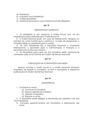 a)   Presidente;
  b)   4 (quatro) Vice-Presidentes;
  c)   2 (dois) Secretários
  d)   Assistente Nacional ou outro Assistente por ele delegado.

                                  Art.º 2º

                        DESIGNAÇÃO E MANDATO

   1- O presidente é, por inerência, o Chefe Escuta que, no seu
impedimento será substituído pelo Chefe Nacional.
   2- O Chefe Nacional pode, em caso de impedimento, designar um
membro da Junta Central que o substitua e, na falta de designação, o
Conselho elege um presidente para a sessão.
   3- Os Vice Presidentes são o Secretário Nacional, o Comissário
Internacional, o Secretário para a Administração e Finanças e o
Secretário para os Recursos Adultos;
   4- Os Secretários para cada um dos Conselhos serão, previamente
nomeados, pela Junta Central, em Ordem de Serviço Nacional.

                                   Art.º 3º

                PUBLICAÇÃO DA COSNTITUIÇÃO DAS MESAS

     Apenas quando o Chefe Escuta e o Chefe Nacional estiverem
impedidos de presidir os Conselhos, se fará a nomeação e respectiva
publicação em Ordem de Serviço Nacional.


                                   Art.º 4º

                               COMPETÊNCIA

   1- Compete às mesas:
         a) convocar os Conselhos
         b) Fixara a agenda de trabalhos
         c) Orientar os trabalhos
         d) Elaborar as actas.
   2- O presidente pode delegar a orientação dos trabalhos num dos
Vice-Presidentes.
   3- Compete especificamente aos Secretários a elaboração das
      Actas.
 