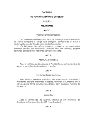 CAPÍTULO II

                DO FUNCIONAMENTO DO CONSELHO

                             SECÇÃO I

                           PRELIMINARES

                              Art.º 5º

                      VERIFICAÇÃO DE PODERES

  1- Os Conselheiros assinam uma folha de presença, com a indicação
do nome completo e cargo que exerçam, competindo à mesa a
confirmação da identidade e dos dados fornecidos.
  2- Os Dirigentes Honorários (quando houver) e os convidados,
membros ou não da Associação, assinam folha de presença própria,
podendo participar nos trabalhos, sem direito a voto.

                               Art.º 6º

                         ABERTURA DA SESSÃO

    Após a verificação de poderes, o Presidente, ou outro membro da
  Mesa na sua falta, declara aberta a sessão.

                               Art.º 7º

                      VERIFICAÇÃO DE QUORUM

      Não estando presente a maioria dos membros do Conselho, o
  Presidente declara encerrada a sessão, reunindo o Conselho em 2ª
  convocatória, trinta minutos mais depois, com qualquer número de
  presenças.

                               Art.º 8º

                              ORAÇÃO

    Após a verificação de quorum, efectua-se um momento de
  Oração e entoa-se o Hino da AEA (vem Comigo).

                               Art.º 9º
 