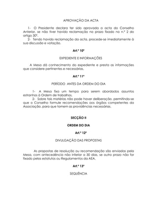 APROVAÇÃO DA ACTA

    1- O Presidente declara ter sido aprovada a acta do Conselho
Anterior, se não tiver havido reclamação no prazo fixado no n.º 2 do
artigo 30º.
    2- Tendo havido reclamação da acta, procede-se imediatamente à
sua discussão e votação.

                               Art.º 10º

                      EXPEDIENTE E INFORMAÇÕES

    A Mesa dá conhecimento do expediente e presta as informações
que considere pertinentes e necessárias.

                               Art.º 11º

                 PERÍODO ANTES DA ORDEM DO DIA

      1- A Mesa fixa um tempo para serem abordados assuntos
estranhos à Ordem de trabalhos.
      2- Sobre tais matérias não pode haver deliberação, permitindo-se
que o Conselho formule recomendações aos órgãos competentes da
Associação, para que tomem as providências necessárias.


                              SECÇÃO II

                           ORDEM DO DIA

                                Art.º 12º

                    DIVULGAÇÃO DAS PROPOSTAS


       As propostas de resolução ou recomendação são enviadas pela
Mesa, com antecedência não inferior a 30 dias, se outro prazo não for
fixado pelos estatutos ou Regulamentos da AEA.

                               Art.º 13º

                             SEQUÊNCIA
 