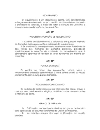 REQUERIMENTO

        O requerimento é um documento escrito, sem considerandos,
entregue na mesa versando sobre a matéria em discussão ou propondo
a prioridade na votação, o modo de votar, a consulta do Conselho, o
encerramento da discussão ou das inscrições.

                               Art.º 19º

              PROCESSO E VOTAÇÃO DE REQUERIMENTO

       1- A Mesa, oficiosamente ou a solicitação de qualquer membro
do Conselho, coloca à votação a admissão do requerimento.
      2- Se a admissão do requerimento receber os votos favoráveis de
dois terços dos membros do Conselho presentes, procede-se
imediatamente à votação do conteúdo do requerimento que é
considerado aprovado se receber os votos favoráveis da maioria dos
presentes.

                               Art.º 20º

                          PONTOS DE ORDEM

       Os pontos de ordem são intervenções verbais sobre o
funcionamento da sessão apresentados à Mesa, que as aceita ou recusa
liminarmente, sem recurso para o Conselho.

                               Art.º 21º

                    PEDIDOS DE ESCLARECIMENTO

       Os pedidos de esclarecimento são interrogações claras, breves e
concisas, sem considerandos, dirigidas ao último orador, versando sobre
a intervenção deste.

                               Art.º 22º

                        GRUPOS DE TRABALHO

        1-  O Conselho Nacional pode dividir-se em grupos de trabalho
para apreciação de assuntos constantes da Ordem de trabalhos.
        2-  As votações apenas têm lugar no Conselho, em reunião
plenária.
 