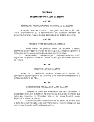 SECÇÃO III

                 ENCERRAMENTO DA ACTA DA SESSÃO

                               Art.º 27º

        SUSPENSÃO, PRORROGAÇÃO E INETRRUPÇÃO DA SESSÃO

       A sessão deve ser suspensa, prorrogada ou interrompida pela
Mesa, oficiosamente ou a requerimento de qualquer membro do
Conselho, havendo recurso da sua decisão para o próprio Conselho.

                               Art.º 28º

                PERÍODO ANTES DE ENCERRAR A SESSÃO

       1-     Pode haver um período antes de encerrar a sessão
destinado à aprovação de votos de louvor, pesar, entrega de prémios e
distinções, bem como a actos de natureza comemorativa.
       2-    Neste período pode prosseguir a abordagem de temas não
esgotados no período antes da Ordem do dia, por manifesta limitação
de tempo.

                                Art.º 29º

                     REFLEXÃO E ENCERRAMENTO

       Antes de o Presidente declarar encerrada a sessão, são
convidados os participantes ao Conselho a um momento de reflexão e à
entoação do hino da AEA.

                                Art.º 30º

             ELABORAÇÃO E APROVAÇÃO TÁCTA DA ACTA

       1-    Compete à Mesa, por intermédio dos seus Secretários, a
elaboração da Acta, a distribuir, no prazo de 30 dias, pelos membros que
estiveram presentes no Conselho, através da Junta Central, Juntas
Regionais e Juntas de Núcleo.
       2-    A acta considera-se aprovada se, no prazo de 30 dias após
a data da sua distribuição, não forem formuladas reclamações pelos que
tenham participado no Conselho respectivo.
 