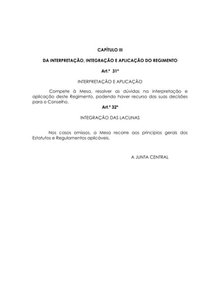 CAPÍTULO III

    DA INTERPRETAÇÃO, INTEGRAÇÃO E APLICAÇÃO DO REGIMENTO

                             Art.º 31º

                   INTERPRETAÇÃO E APLICAÇÃO

       Compete à Mesa, resolver as dúvidas na interpretação e
aplicação deste Regimento, podendo haver recurso das suas decisões
para o Conselho.
                             Art.º 32º

                    INTEGRAÇÃO DAS LACUNAS


        Nos casos omissos, a Mesa recorre aos princípios gerais dos
Estatutos e Regulamentos aplicáveis.



                                           A JUNTA CENTRAL
 