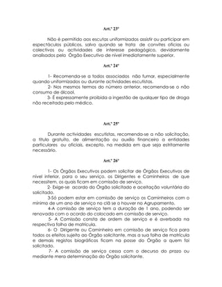 Art.º 23º

       Não é permitido aos escutas uniformizados assistir ou participar em
espectáculos públicos, salvo quando se trata de convites oficias ou
colectivos ou actividades de interesse pedagógico, devidamente
analisados pelo Órgão Executivo de nível imediatamente superior.

                                 Art.º 24º

      1- Recomenda-se a todos associados não fumar, especialmente
quando uniformizados ou durante actividades escutistas.
      2- Nos mesmos termos do número anterior, recomenda-se o não
consumo de álcool.
      3- É expressamente proibida a ingestão de qualquer tipo de droga
não receitada pelo médico.



                                 Art.º 25º

        Durante actividades escutistas, recomenda-se a não solicitação,
a titulo gratuito, de alimentação ou auxilio financeiro a entidades
particulares ou oficiais, excepto, na medida em que seja estritamente
necessário.

                                 Art.º 26º

        1- Os Órgãos Executivos podem solicitar de Órgãos Executivos de
nível inferior, para o seu serviço, os Dirigentes e Caminheiros de que
necessitem, os quais ficam em comissão de serviço.
        2- Exige-se acordo do Órgão solicitado e aceitação voluntária do
solicitado.
        3-Só podem estar em comissão de serviço os Caminheiros com o
mínimo de um ano de serviço no clã se o houver no Agrupamento.
        4-A comissão de serviço tem a duração de 1 ano, podendo ser
renovada com o acordo do colocado em comissão de serviço.
        5- A Comissão consta de ordem de serviço e é averbada na
respectiva folha de matrícula.
        6- O Dirigente ou Caminheiro em comissão de serviço fica para
todos os efeitos sujeito ao Órgão solicitante, mas a sua folha de matrícula
e demais registos biográficos ficam na posse do Órgão a quem foi
solicitado.
         7- A comissão de serviço cessa com o decurso do prazo ou
mediante mera determinação do Órgão solicitante.
 