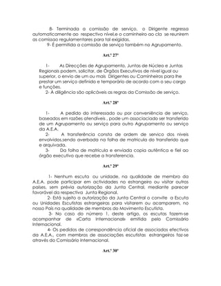 8- Terminada a comissão de serviço, o Dirigente regressa
automaticamente ao respectivo nível,e o caminheiro ao cla se reunirem
as comissao regulamentares para tal exigidas.
      9- É permitida a comissão de serviço também no Agrupamento.

                                Art.º 27º

     1-      As Direcções de Agrupamento, Juntas de Núcleo e Juntas
  Regionais podem, solicitar, de Órgãos Executivos de nível igual ou
  superior, o envio de um ou mais Dirigentes ou Caminheiros para lhe
  prestar um serviço definido e temporário de acordo com o seu cargo
  e funções.
     2- À diligência são aplicáveis as regras da Comissão de serviço.

                                Art.º 28º

     1-     A pedido do interessado ou por conveniência de serviço,
  baseados em razões atendíveis , pode um associaciado ser transferido
  de um Agrupamento ou serviço para outro Agrupamento ou serviço
  da A.E.A.
     2-     A transferência consta de ordem de servico dos niveis
  envolvidos,sendo averbada na folha de matricula do transferido que
  e arquivada.
     3-     Da folha de matricula e enviada copia autêntica e fiel ao
  órgão executivo que recebe a transferencia.

                                Art.º 29º

        1- Nenhum escuta ou unidade, na qualidade de membro da
A.E.A. pode participar em actividades no estrangeiro ou visitar outros
países, sem prévia autorização da Junta Central, mediante parecer
favorável da respectiva Junta Regional.
       2- Está sujeito a autorização da Junta Central o convite a Escuta
ou Unidades Escutistas estrangeiras para visitarem ou acamparem, no
nosso País na qualidade de membros do Movimento Escutista.
        3- No caso do número 1, deste artigo, os escutas fazem-se
acompanhar de «Carta Internacional» emitida pelo Comissário
Internacional.
       4- Os pedidos de correspondência oficial de associados efectivos
da A.E.A., com membros de associações escutistas estrangeiros faz-se
através do Comissário Internacional.

                                Art.º 30º
 