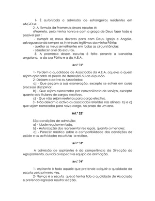 1- É autorizada a admissão de estrangeiros residentes em
ANGOLA.
       2- A fórmula da Promessa desses escutas é:
       «Prometo, pela minha honra e com a graça de Deus fazer todo o
possível por :
        - cumprir os meus deveres para com Deus, Igreja e Angola,
salvaguardando sempre os interesses legítimos da minha Pátria:
       - auxiliar os meus semelhantes em todas as circunstâncias:
       - obedecer a lei do escuta».
         3- A promessa desses escutas é feita perante a bandeira
angolana, a da sua Pátria e a da A.E.A.

                                Art.º 31º

       1- Perdem a quadidade de Associados da A.E.A. aqueles a quem
sejam aplicadas as penas de demissão ou de expulsão.
      2- Deixam o activo os Associados:
       a) - Que peçam a sua exoneração, excepto se estiver em curso
processo disciplinar.
       b) - Que sejam exonerados por conveniência de serviço, excepto
quanto aos titulares de cargos electivos.
      c) - Que não sejam reeleitos para cargo electivo.
      3 - Não deixam o activo os associados referidos nas alíneas b) e c)
que sejam nomeados para novo cargo, no prazo de um ano.

                                Art.º 32º

      São condições de admissão:
      a) - Idade regulamentada;
      b) - Autorização dos representantes legais, quanto a menores;
      c) - Parecer médico sobre a compatibilidade das condições de
saúde e as actividades escutistas a realizar.

                                Art.º 33º

      A admissão de aspirantes é da competência da Direcção do
Agrupamento, ouvida a respectiva equipa de animação.

                                Art.º 34º

       1- Aspirante é todo aquele que pretende adquirir a qualidade de
escuta pela primeira vez.
       2- Noviço é o escuta que já tenha tido a qualidade de Associado
e pretenda ingressar noutra secção.
 